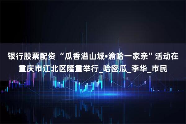 银行股票配资 “瓜香溢山城•渝哈一家亲”活动在重庆市江北区隆重举行_哈密瓜_李华_市民