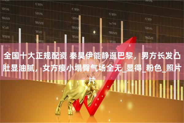 全国十大正规配资 秦昊伊能静逛巴黎，男方长发凸肚显油腻，女方瘦小塌臀气场全无_显得_粉色_照片