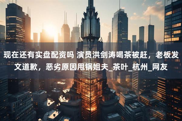 现在还有实盘配资吗 演员洪剑涛喝茶被赶，老板发文道歉，恶劣原因甩锅姐夫_茶叶_杭州_网友