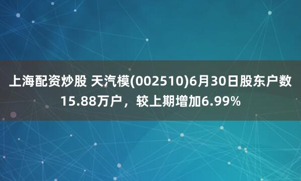 上海配资炒股 天汽模(002510)6月30日股东户数15.88万户，较上期增加6.99%