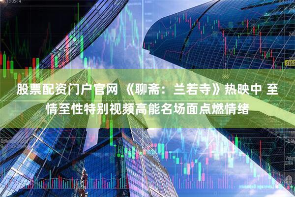 股票配资门户官网 《聊斋：兰若寺》热映中 至情至性特别视频高能名场面点燃情绪
