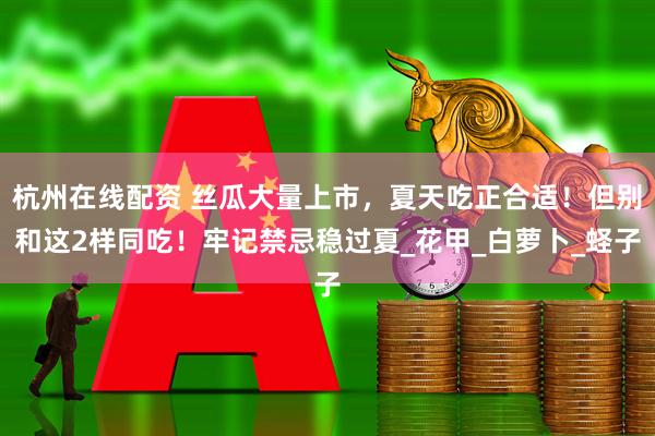 杭州在线配资 丝瓜大量上市，夏天吃正合适！但别和这2样同吃！牢记禁忌稳过夏_花甲_白萝卜_蛏子