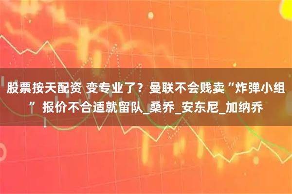 股票按天配资 变专业了？曼联不会贱卖“炸弹小组” 报价不合适就留队_桑乔_安东尼_加纳乔