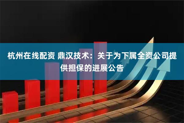 杭州在线配资 鼎汉技术：关于为下属全资公司提供担保的进展公告