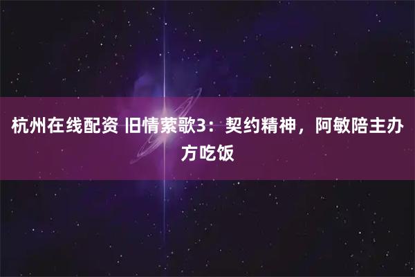 杭州在线配资 旧情萦歌3：契约精神，阿敏陪主办方吃饭