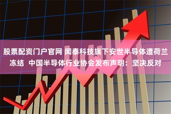 股票配资门户官网 闻泰科技旗下安世半导体遭荷兰冻结  中国半导体行业协会发布声明：坚决反对
