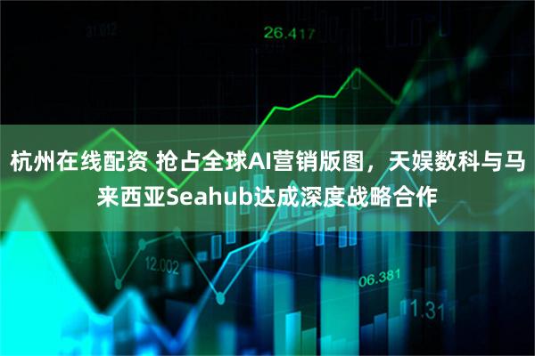 杭州在线配资 抢占全球AI营销版图，天娱数科与马来西亚Seahub达成深度战略合作
