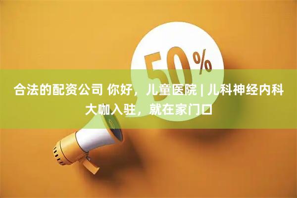 合法的配资公司 你好，儿童医院 | 儿科神经内科大咖入驻，就在家门口