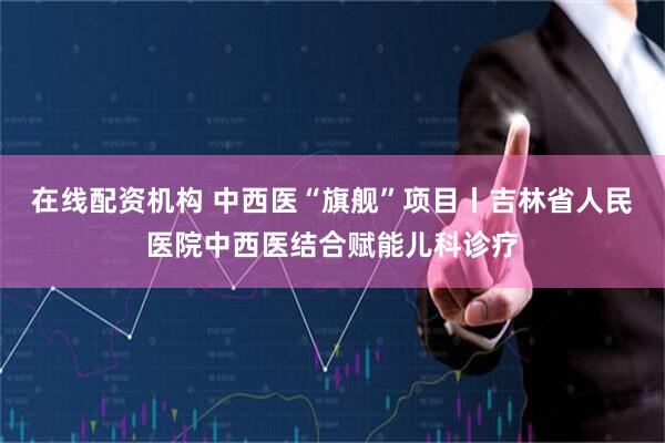 在线配资机构 中西医“旗舰”项目丨吉林省人民医院中西医结合赋能儿科诊疗