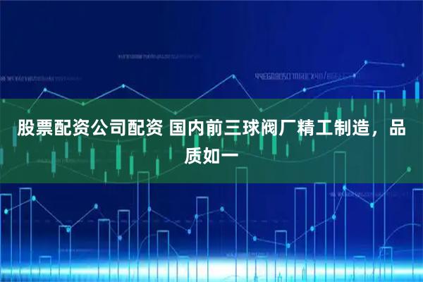 股票配资公司配资 国内前三球阀厂精工制造，品质如一